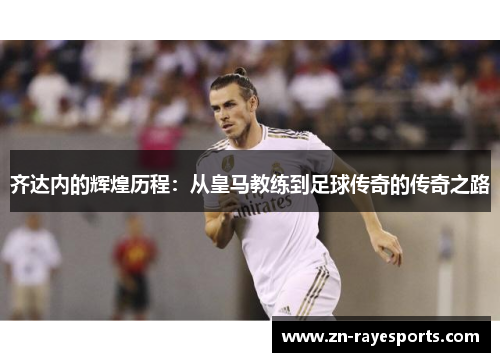 齐达内的辉煌历程：从皇马教练到足球传奇的传奇之路