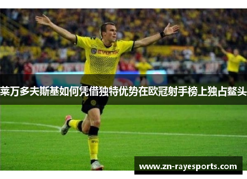 莱万多夫斯基如何凭借独特优势在欧冠射手榜上独占鳌头
